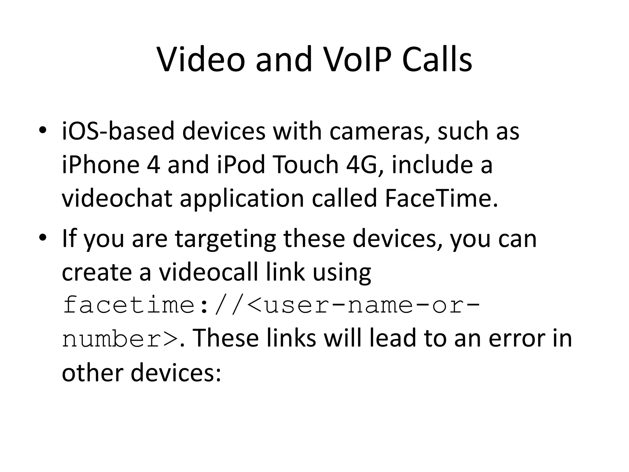 Video and VoIP Calls
• iOS-based devices with cameras, such as
iPhone 4 and iPod Touch 4G, include a
videochat application called FaceTime.
• If you are targeting these devices, you can
create a videocall link using
facetime://<user-name-or-
number>. These links will lead to an error in
other devices:
 