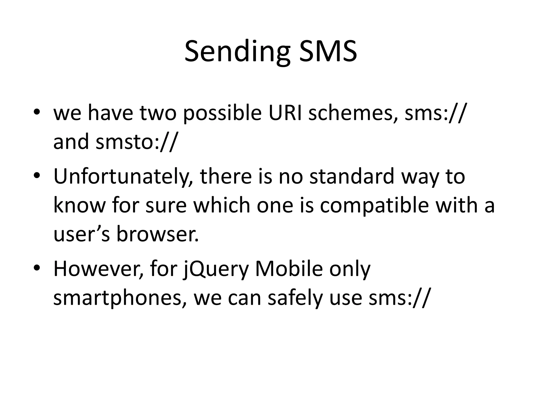 Sending SMS
• we have two possible URI schemes, sms://
and smsto://
• Unfortunately, there is no standard way to
know for sure which one is compatible with a
user’s browser.
• However, for jQuery Mobile only
smartphones, we can safely use sms://
 