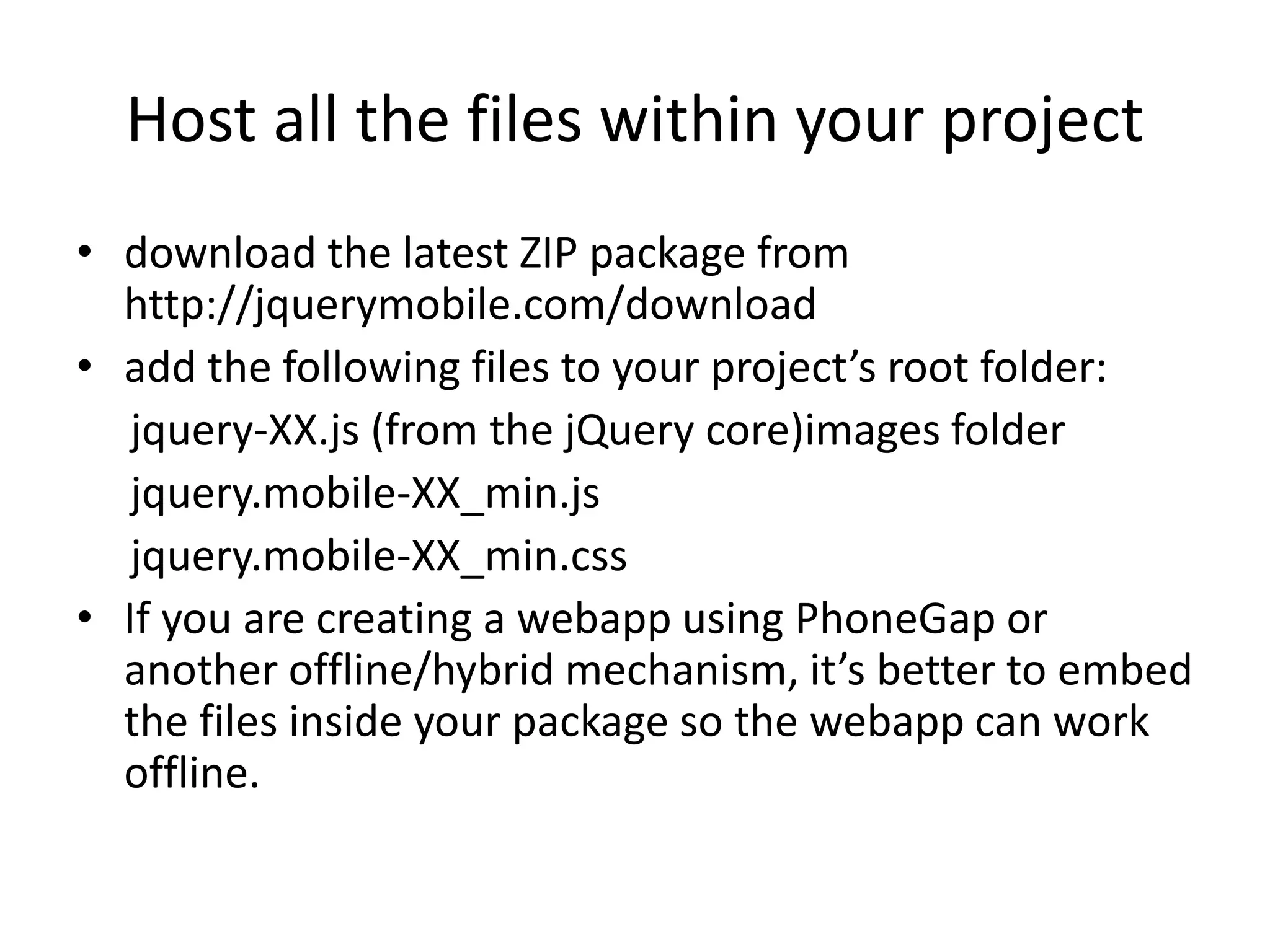 Host all the files within your project
• download the latest ZIP package from
http://jquerymobile.com/download
• add the following files to your project’s root folder:
jquery-XX.js (from the jQuery core)images folder
jquery.mobile-XX_min.js
jquery.mobile-XX_min.css
• If you are creating a webapp using PhoneGap or
another offline/hybrid mechanism, it’s better to embed
the files inside your package so the webapp can work
offline.
 