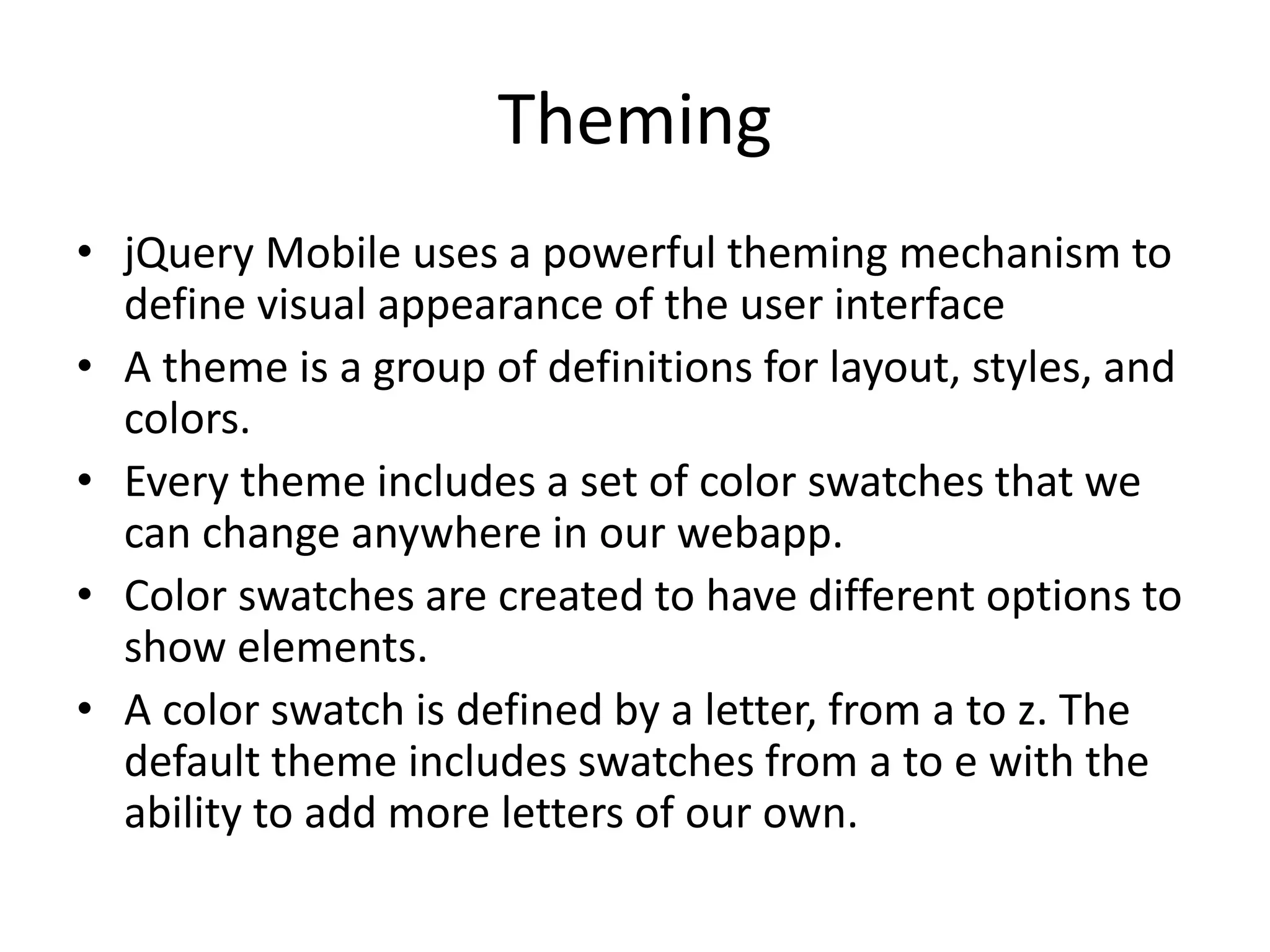 Theming
• jQuery Mobile uses a powerful theming mechanism to
define visual appearance of the user interface
• A theme is a group of definitions for layout, styles, and
colors.
• Every theme includes a set of color swatches that we
can change anywhere in our webapp.
• Color swatches are created to have different options to
show elements.
• A color swatch is defined by a letter, from a to z. The
default theme includes swatches from a to e with the
ability to add more letters of our own.
 