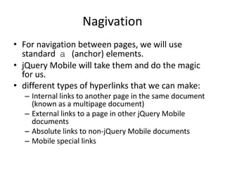 Nagivation
• For navigation between pages, we will use
standard a (anchor) elements.
• jQuery Mobile will take them and do the magic
for us.
• different types of hyperlinks that we can make:
– Internal links to another page in the same document
(known as a multipage document)
– External links to a page in other jQuery Mobile
documents
– Absolute links to non-jQuery Mobile documents
– Mobile special links
 