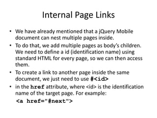 Internal Page Links
• We have already mentioned that a jQuery Mobile
document can nest multiple pages inside.
• To do that, we add multiple pages as body’s children.
We need to define a id (identification name) using
standard HTML for every page, so we can then access
them.
• To create a link to another page inside the same
document, we just need to use #<id>
• in the href attribute, where <id> is the identification
name of the target page. For example:
<a href="#next">
 