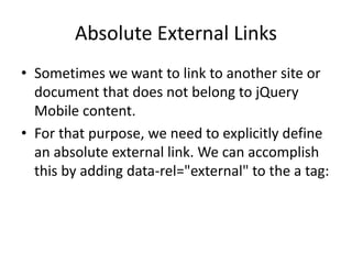 Absolute External Links
• Sometimes we want to link to another site or
document that does not belong to jQuery
Mobile content.
• For that purpose, we need to explicitly define
an absolute external link. We can accomplish
this by adding data-rel="external" to the a tag:
 