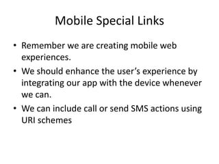 Mobile Special Links
• Remember we are creating mobile web
experiences.
• We should enhance the user’s experience by
integrating our app with the device whenever
we can.
• We can include call or send SMS actions using
URI schemes
 