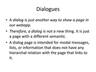 Dialogues
• A dialog is just another way to show a page in
our webapp.
• Therefore, a dialog is not a new thing. It is just
a page with a different semantic.
• A dialog page is intended for modal messages,
lists, or information that does not have any
hierarchal relation with the page that links to
it.
 