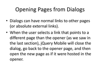 Opening Pages from Dialogs
• Dialogs can have normal links to other pages
(or absolute external links).
• When the user selects a link that points to a
different page than the opener (as we saw in
the last section), jQuery Mobile will close the
dialog, go back to the opener page, and then
open the new page as if it were hosted in the
opener.
 