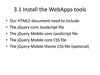 3.1 Install the WebApps tools
• Our HTML5 document need to include:
• The jQuery core JavaScript file
• The jQuery Mobile core JavaScript file
• The jQuery Mobile core CSS file
• The jQuery Mobile theme CSS file (optional)
 