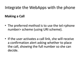 Integrate the WebApps with the phone
Making a Call
• The preferred method is to use the tel:<phone
number> scheme (using URI scheme).
• If the user activates a call link, she will receive
a confirmation alert asking whether to place
the call, showing the full number so she can
decide.
 