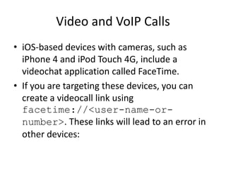 Video and VoIP Calls
• iOS-based devices with cameras, such as
iPhone 4 and iPod Touch 4G, include a
videochat application called FaceTime.
• If you are targeting these devices, you can
create a videocall link using
facetime://<user-name-or-
number>. These links will lead to an error in
other devices:
 
