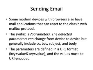 Sending Email
• Some modern devices with browsers also have
mail applications that can react to the classic web
mailto: protocol.
• The syntax is ?parameters. The detected
parameters can change from device to device but
generally include cc, bcc, subject, and body.
• The parameters are defined in a URL format
(key=value&key=value), and the values must be
URI-encoded.
 