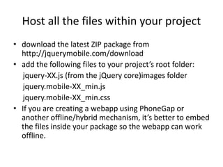 Host all the files within your project
• download the latest ZIP package from
http://jquerymobile.com/download
• add the following files to your project’s root folder:
jquery-XX.js (from the jQuery core)images folder
jquery.mobile-XX_min.js
jquery.mobile-XX_min.css
• If you are creating a webapp using PhoneGap or
another offline/hybrid mechanism, it’s better to embed
the files inside your package so the webapp can work
offline.
 