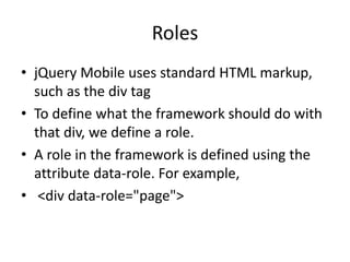 Roles
• jQuery Mobile uses standard HTML markup,
such as the div tag
• To define what the framework should do with
that div, we define a role.
• A role in the framework is defined using the
attribute data-role. For example,
• <div data-role="page">
 