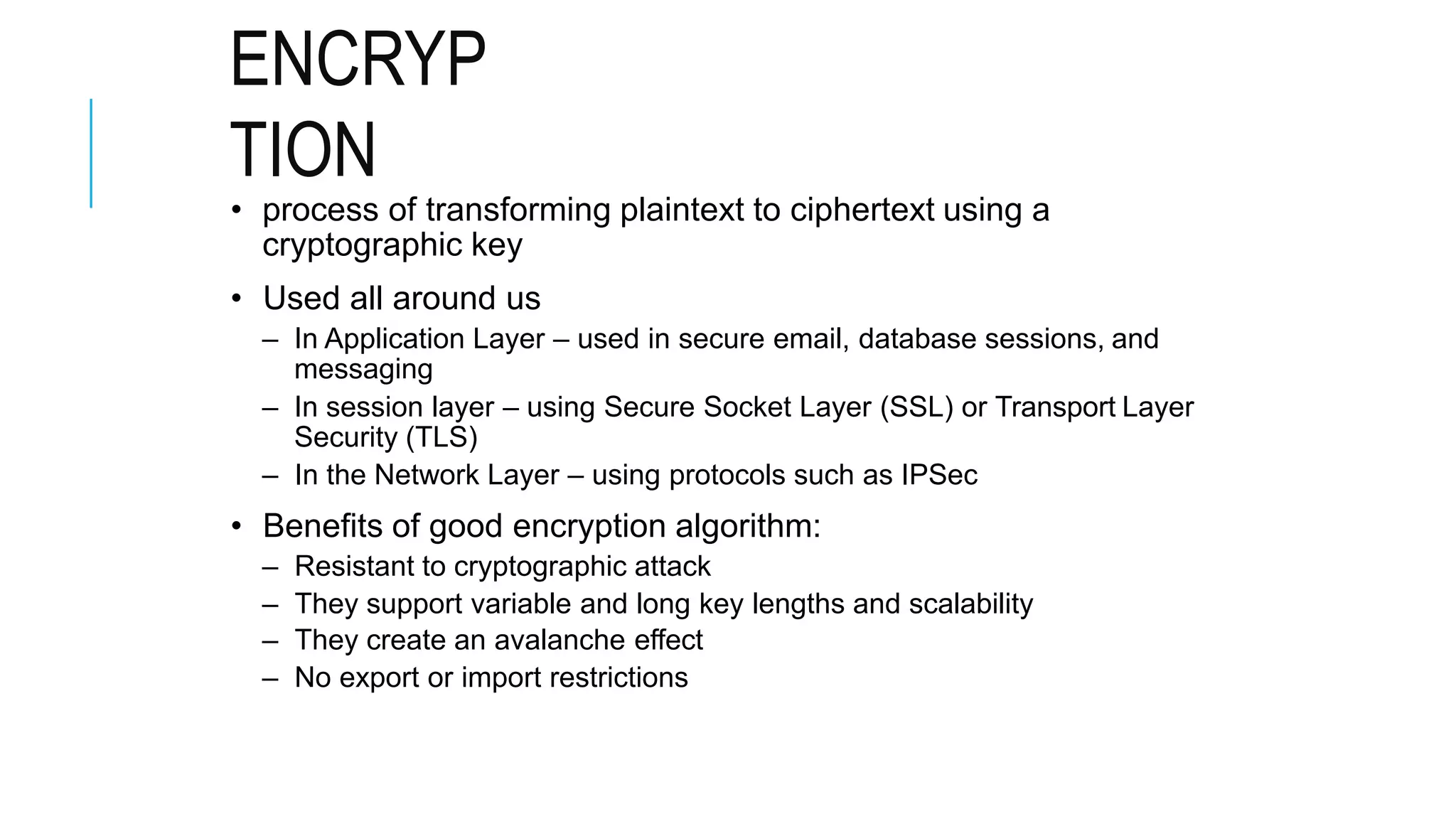 ENCRYP
TION
• process of transforming plaintext to ciphertext using a
cryptographic key
• Used all around us
– In Application Layer – used in secure email, database sessions, and
messaging
– In session layer – using Secure Socket Layer (SSL) or Transport Layer
Security (TLS)
– In the Network Layer – using protocols such as IPSec
• Benefits of good encryption algorithm:
– Resistant to cryptographic attack
– They support variable and long key lengths and scalability
– They create an avalanche effect
– No export or import restrictions
 