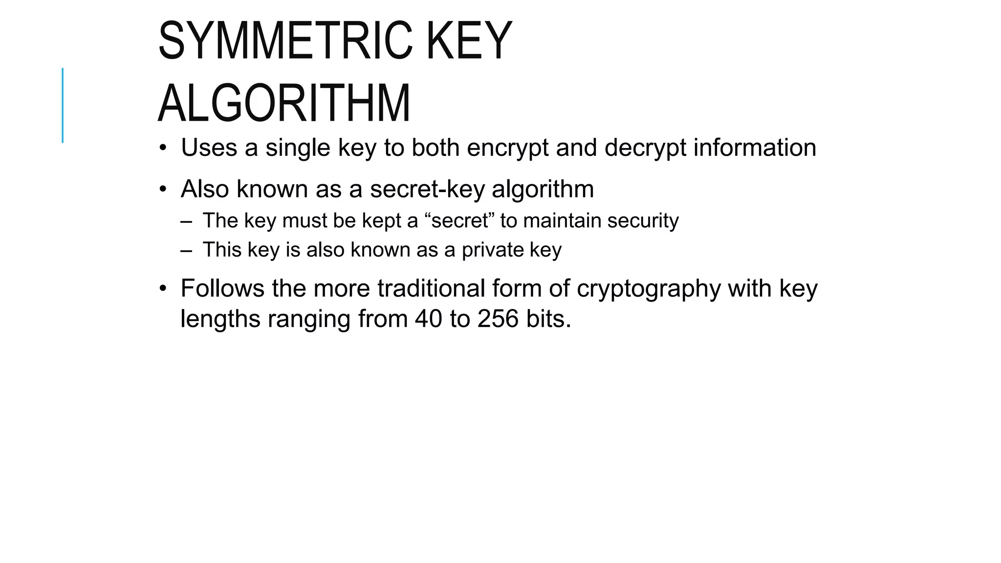 SYMMETRIC KEY
ALGORITHM
• Uses a single key to both encrypt and decrypt information
• Also known as a secret-key algorithm
– The key must be kept a “secret” to maintain security
– This key is also known as a private key
• Follows the more traditional form of cryptography with key
lengths ranging from 40 to 256 bits.
 