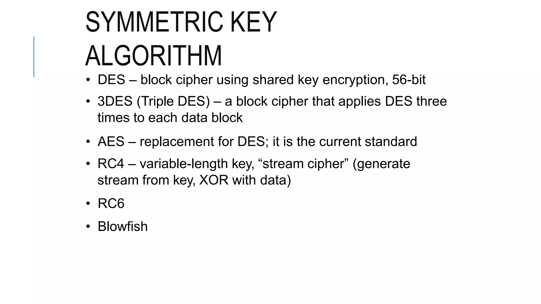 SYMMETRIC KEY
ALGORITHM
• DES – block cipher using shared key encryption, 56-bit
• 3DES (Triple DES) – a block cipher that applies DES three
times to each data block
• AES – replacement for DES; it is the current standard
• RC4 – variable-length key, “stream cipher” (generate
stream from key, XOR with data)
• RC6
• Blowfish
 