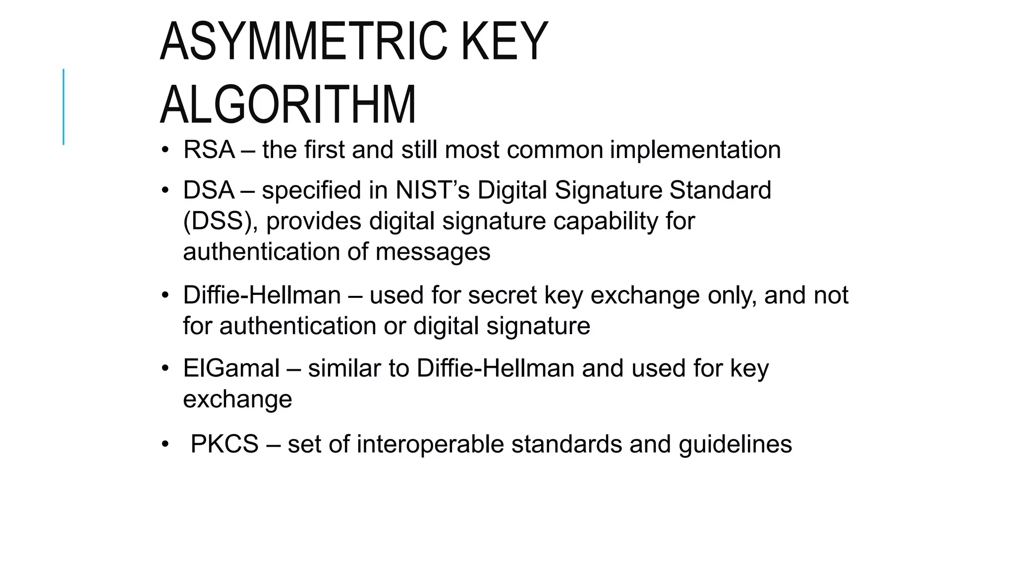 ASYMMETRIC KEY
ALGORITHM
• RSA – the first and still most common implementation
• DSA – specified in NIST’s Digital Signature Standard
(DSS), provides digital signature capability for
authentication of messages
• Diffie-Hellman – used for secret key exchange only, and not
for authentication or digital signature
• ElGamal – similar to Diffie-Hellman and used for key
exchange
• PKCS – set of interoperable standards and guidelines
 