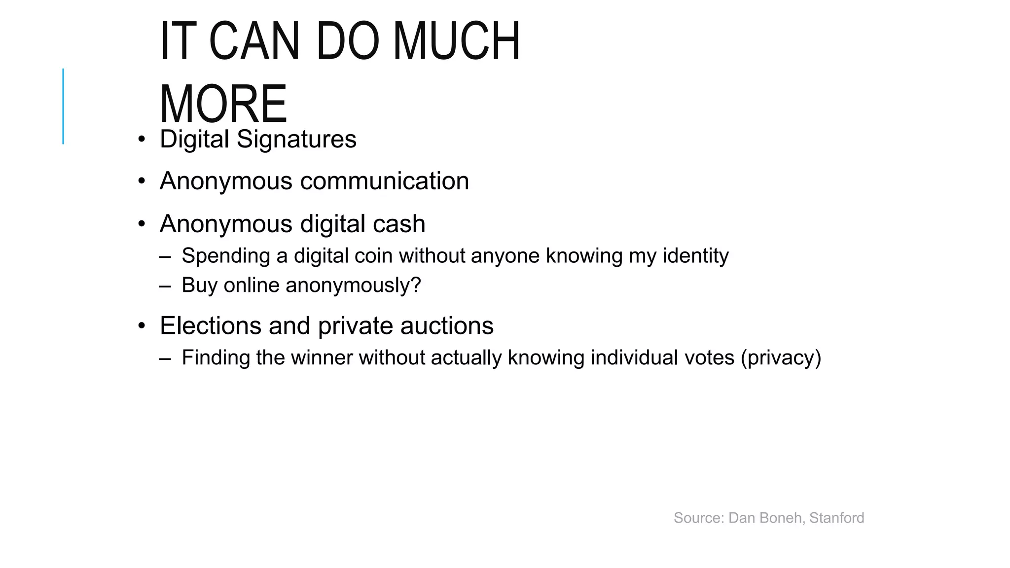 IT CAN DO MUCH
MORE
• Digital Signatures
• Anonymous communication
• Anonymous digital cash
– Spending a digital coin without anyone knowing my identity
– Buy online anonymously?
• Elections and private auctions
– Finding the winner without actually knowing individual votes (privacy)
Source: Dan Boneh, Stanford
 