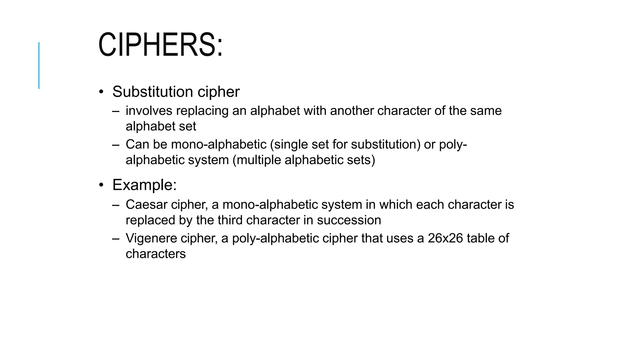 CIPHERS:
• Substitution cipher
– involves replacing an alphabet with another character of the same
alphabet set
– Can be mono-alphabetic (single set for substitution) or poly-
alphabetic system (multiple alphabetic sets)
• Example:
– Caesar cipher, a mono-alphabetic system in which each character is
replaced by the third character in succession
– Vigenere cipher, a poly-alphabetic cipher that uses a 26x26 table of
characters
 