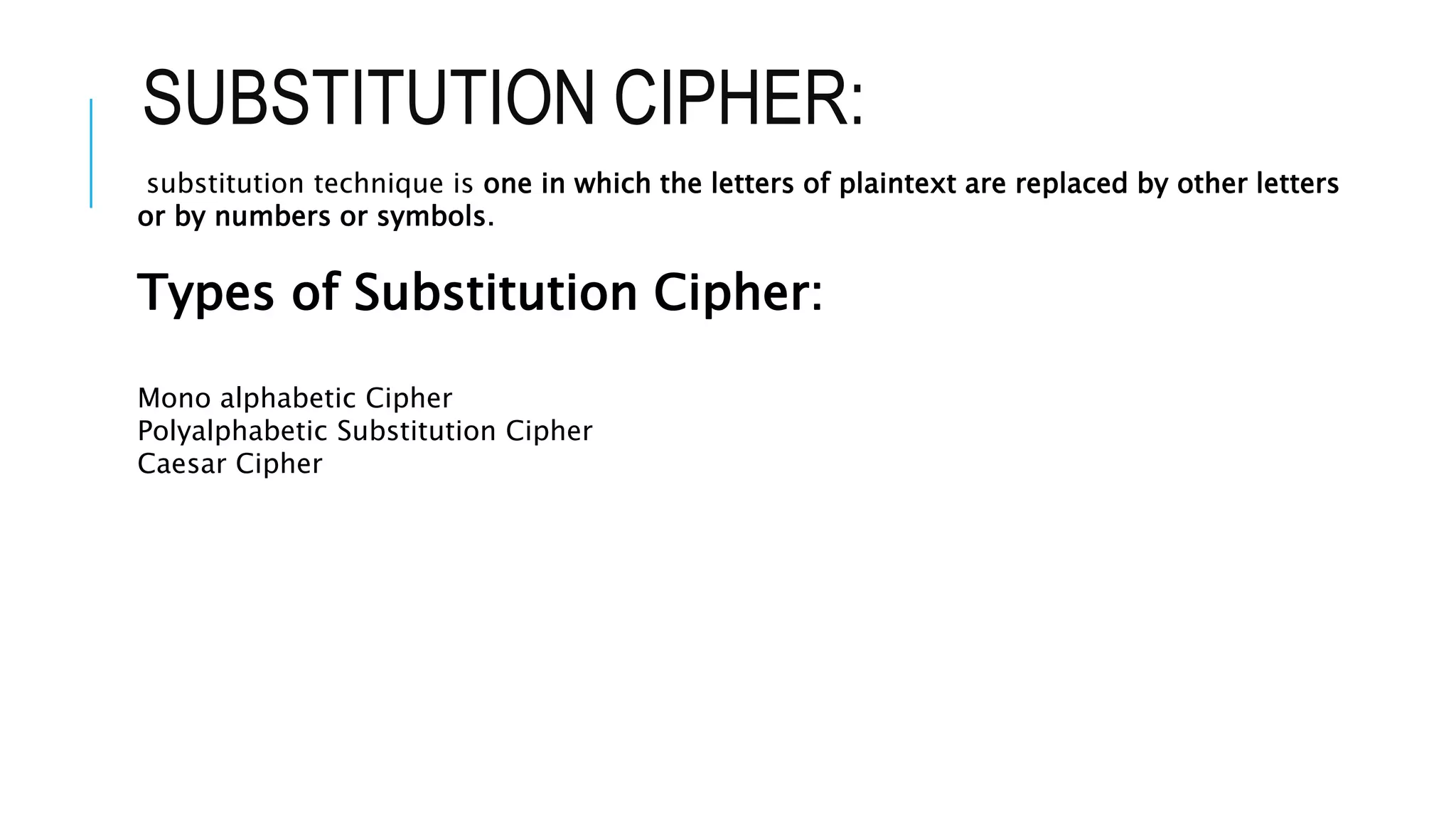 SUBSTITUTION CIPHER:
substitution technique is one in which the letters of plaintext are replaced by other letters
or by numbers or symbols.
Types of Substitution Cipher:
Mono alphabetic Cipher
Polyalphabetic Substitution Cipher
Caesar Cipher
 