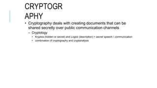 CRYPTOGR
APHY
• Cryptography deals with creating documents that can be
shared secretly over public communication channels
– Cryptology
• Kryptos (hidden or secret) and Logos (description) = secret speech / communication
• combination of cryptography and cryptanalysis
 