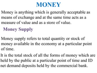 Money Supply
Money is anything which is generally acceptable as
means of exchange and at the same time acts as a
measure of value and as a store of value.
Money supply refers to total quantity or stock of
money available in the economy at a particular point
of time.
MONEY
It is the total stock of all the forms of money which are
held by the public at a particular point of time and ID
net demand deposits held by the commercial bank.
 