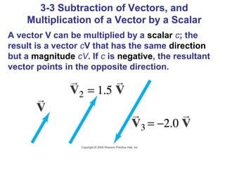 3-3 Subtraction of Vectors, and
    Multiplication of a Vector by a Scalar
A vector V can be multiplied by a scalar c; the
result is a vector cV that has the same direction
but a magnitude cV. If c is negative, the resultant
vector points in the opposite direction.
 