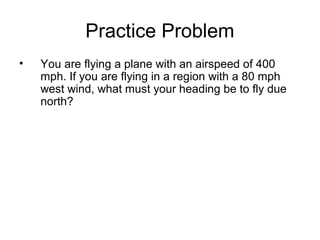 Practice Problem
•   You are flying a plane with an airspeed of 400
    mph. If you are flying in a region with a 80 mph
    west wind, what must your heading be to fly due
    north?
 