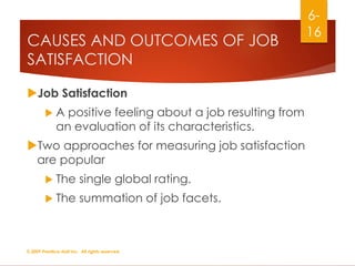 CAUSES AND OUTCOMES OF JOB
SATISFACTION
Job Satisfaction
 A positive feeling about a job resulting from
an evaluation of its characteristics.
Two approaches for measuring job satisfaction
are popular
 The single global rating.
 The summation of job facets.
© 2009 Prentice-Hall Inc. All rights reserved.
6-
16
 