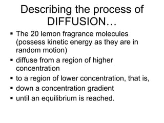 Describing the process of DIFFUSION… The 20 lemon fragrance molecules (possess kinetic energy as they are in random motion)  diffuse from a region of higher concentration  to a region of lower concentration, that is,  down a concentration gradient until an equilibrium is reached.  