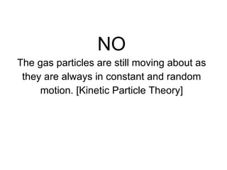 NO The gas particles are still moving about as they are always in constant and random motion. [ Kinetic Particle Theory] 