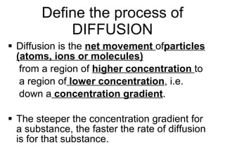 Define the process of DIFFUSION Diffusion is the  net movement  of particles (atoms, ions or molecules) from a region of  higher concentration  to a region of  lower concentration , i.e. down a  concentration gradient .  The steeper the concentration gradient for a substance, the faster the rate of diffusion is for that substance. 