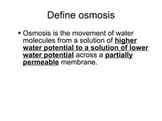 Define osmosis Osmosis is the movement of water molecules  from a solution of  higher water potential to a solution of lower water potential  across a  partially permeable  membrane. 