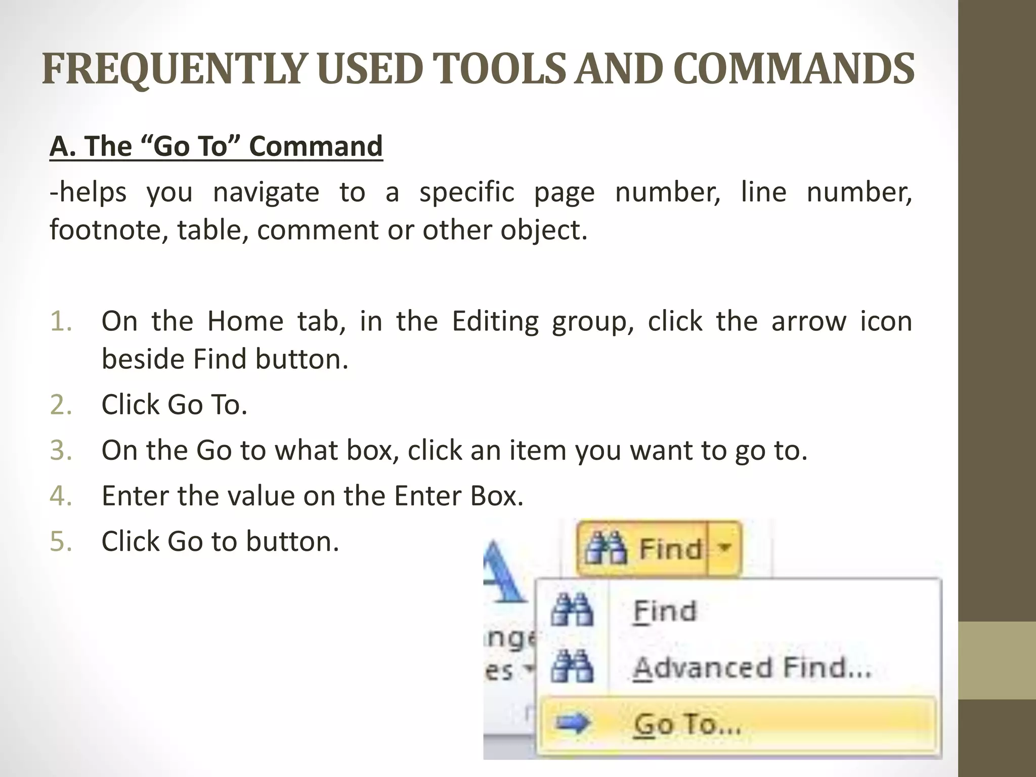 FREQUENTLYUSEDTOOLSAND COMMANDS
A. The “Go To” Command
-helps you navigate to a specific page number, line number,
footnote, table, comment or other object.
1. On the Home tab, in the Editing group, click the arrow icon
beside Find button.
2. Click Go To.
3. On the Go to what box, click an item you want to go to.
4. Enter the value on the Enter Box.
5. Click Go to button.
 