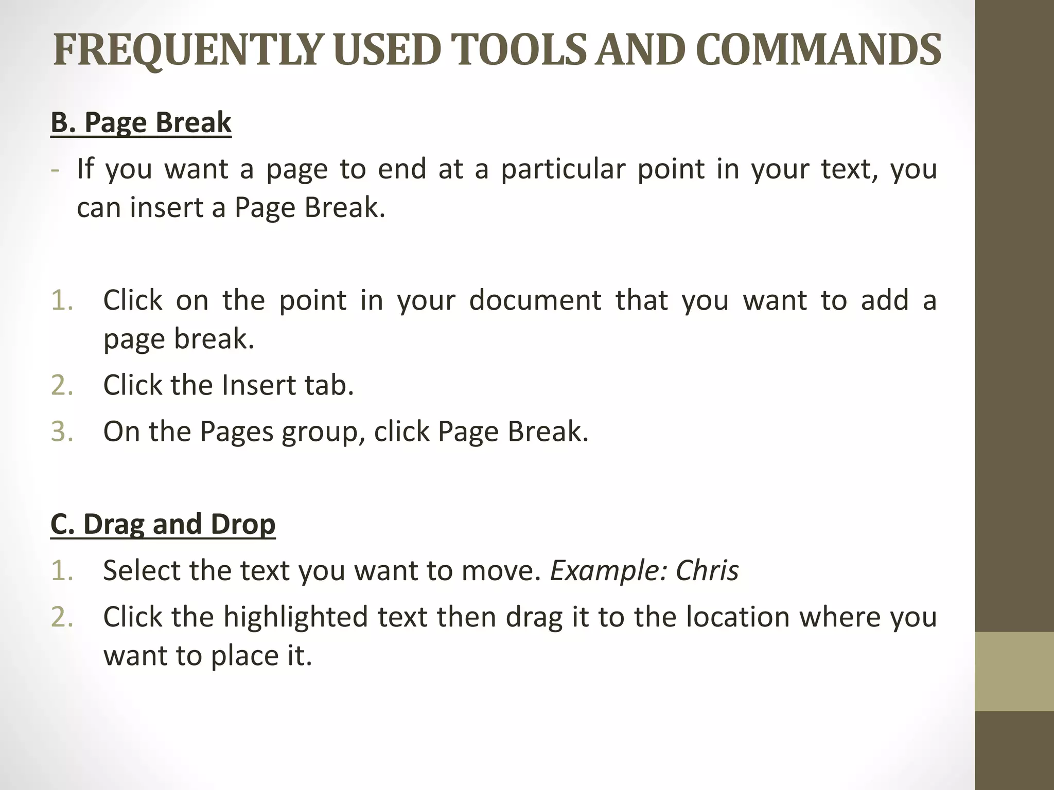 FREQUENTLYUSEDTOOLSAND COMMANDS
B. Page Break
- If you want a page to end at a particular point in your text, you
can insert a Page Break.
1. Click on the point in your document that you want to add a
page break.
2. Click the Insert tab.
3. On the Pages group, click Page Break.
C. Drag and Drop
1. Select the text you want to move. Example: Chris
2. Click the highlighted text then drag it to the location where you
want to place it.
 