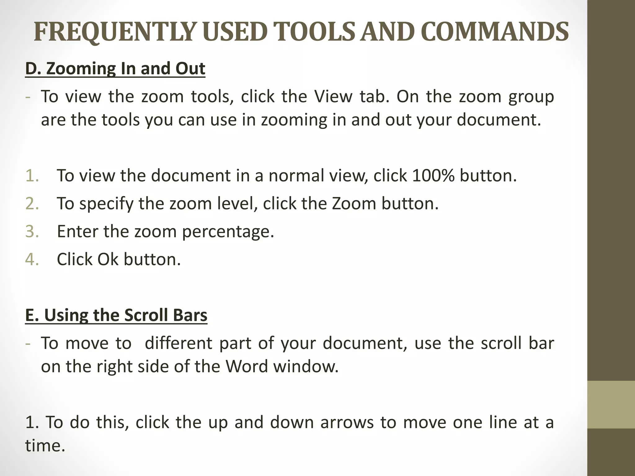FREQUENTLYUSEDTOOLSAND COMMANDS
D. Zooming In and Out
- To view the zoom tools, click the View tab. On the zoom group
are the tools you can use in zooming in and out your document.
1. To view the document in a normal view, click 100% button.
2. To specify the zoom level, click the Zoom button.
3. Enter the zoom percentage.
4. Click Ok button.
E. Using the Scroll Bars
- To move to different part of your document, use the scroll bar
on the right side of the Word window.
1. To do this, click the up and down arrows to move one line at a
time.
 