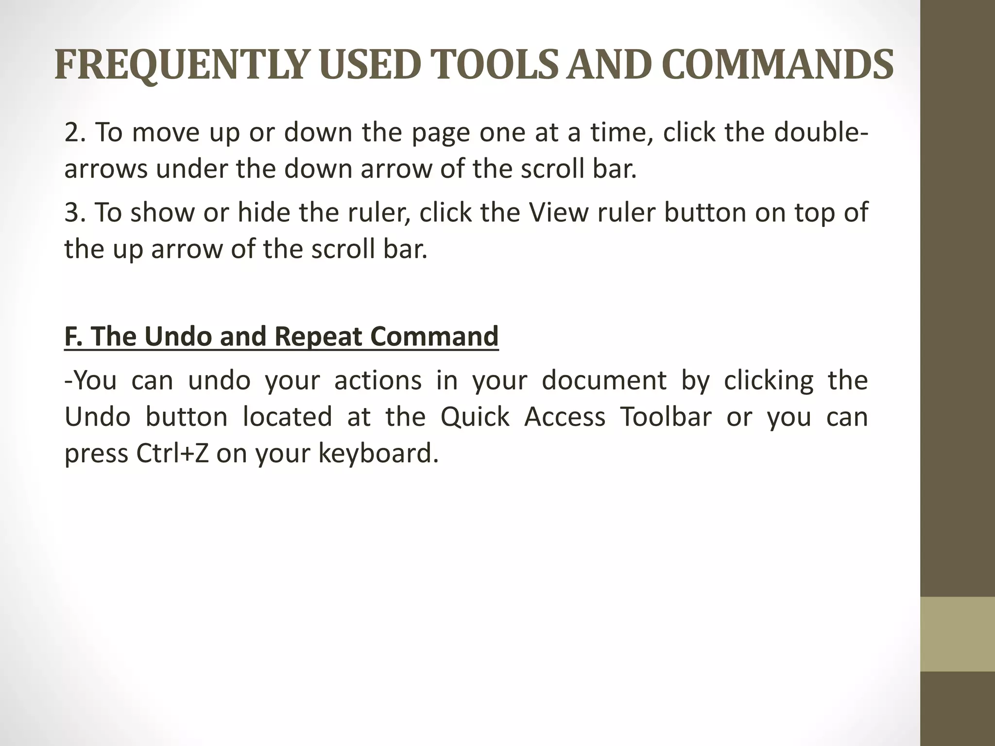 FREQUENTLYUSEDTOOLSAND COMMANDS
2. To move up or down the page one at a time, click the double-
arrows under the down arrow of the scroll bar.
3. To show or hide the ruler, click the View ruler button on top of
the up arrow of the scroll bar.
F. The Undo and Repeat Command
-You can undo your actions in your document by clicking the
Undo button located at the Quick Access Toolbar or you can
press Ctrl+Z on your keyboard.
 