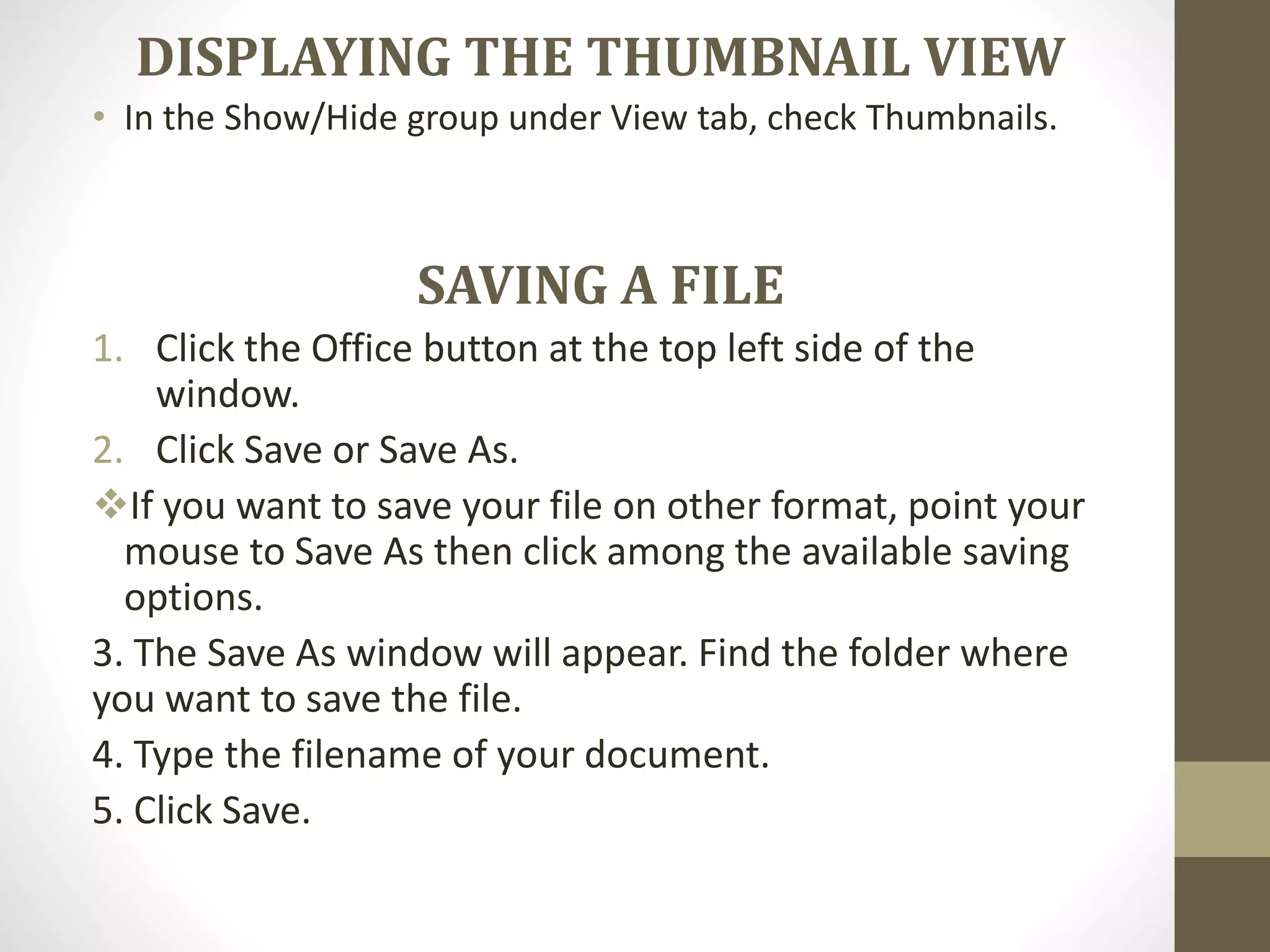 DISPLAYING THE THUMBNAIL VIEW
• In the Show/Hide group under View tab, check Thumbnails.
SAVING A FILE
1. Click the Office button at the top left side of the
window.
2. Click Save or Save As.
If you want to save your file on other format, point your
mouse to Save As then click among the available saving
options.
3. The Save As window will appear. Find the folder where
you want to save the file.
4. Type the filename of your document.
5. Click Save.
 