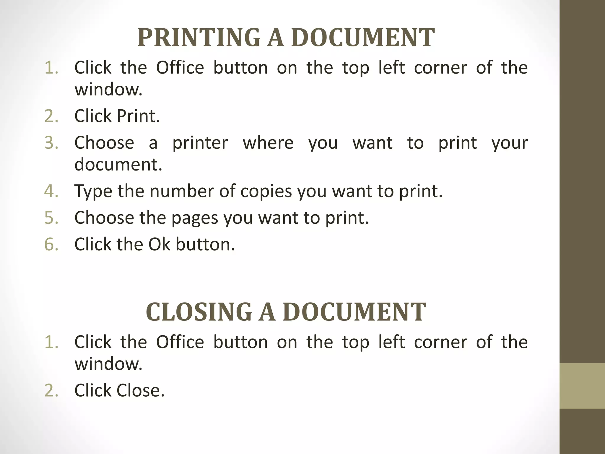 PRINTING A DOCUMENT
1. Click the Office button on the top left corner of the
window.
2. Click Print.
3. Choose a printer where you want to print your
document.
4. Type the number of copies you want to print.
5. Choose the pages you want to print.
6. Click the Ok button.
CLOSING A DOCUMENT
1. Click the Office button on the top left corner of the
window.
2. Click Close.
 