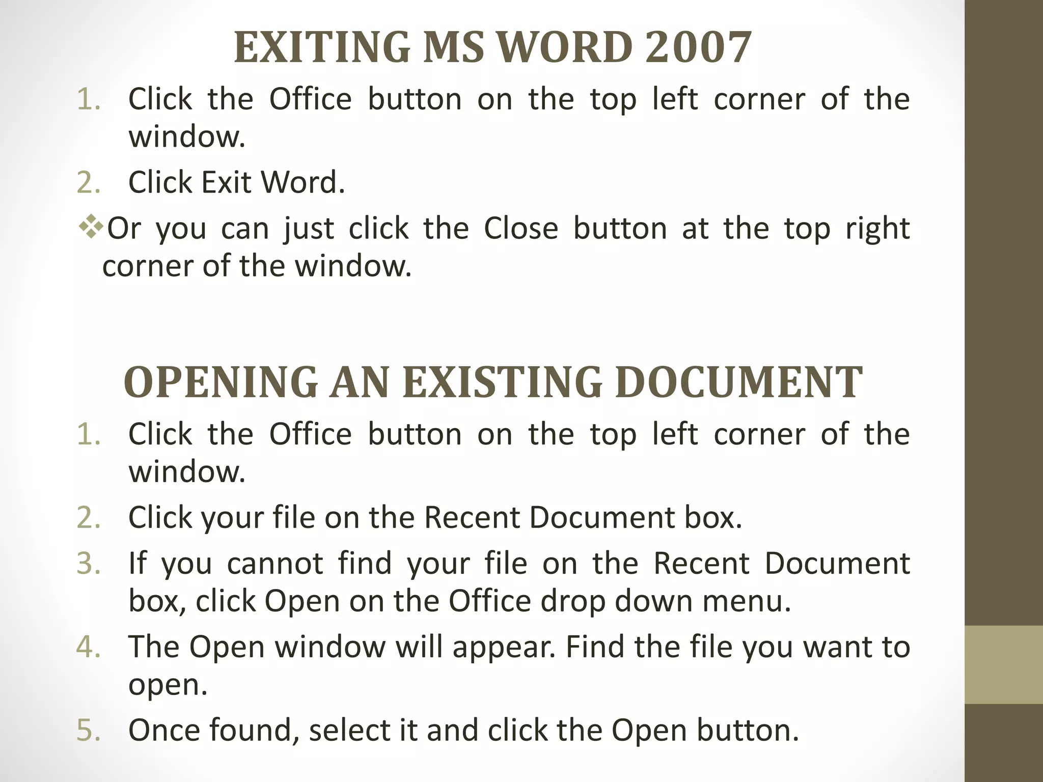 EXITING MS WORD 2007
1. Click the Office button on the top left corner of the
window.
2. Click Exit Word.
Or you can just click the Close button at the top right
corner of the window.
OPENING AN EXISTING DOCUMENT
1. Click the Office button on the top left corner of the
window.
2. Click your file on the Recent Document box.
3. If you cannot find your file on the Recent Document
box, click Open on the Office drop down menu.
4. The Open window will appear. Find the file you want to
open.
5. Once found, select it and click the Open button.
 