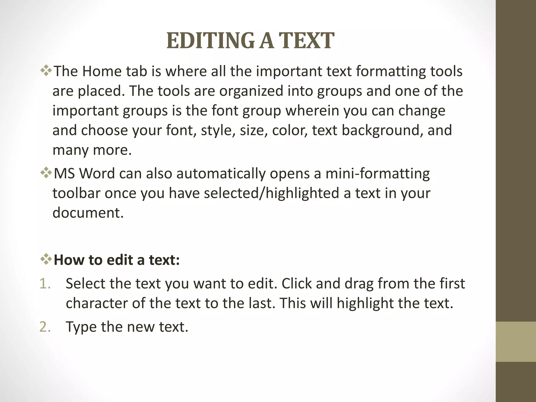 EDITING A TEXT
The Home tab is where all the important text formatting tools
are placed. The tools are organized into groups and one of the
important groups is the font group wherein you can change
and choose your font, style, size, color, text background, and
many more.
MS Word can also automatically opens a mini-formatting
toolbar once you have selected/highlighted a text in your
document.
How to edit a text:
1. Select the text you want to edit. Click and drag from the first
character of the text to the last. This will highlight the text.
2. Type the new text.
 