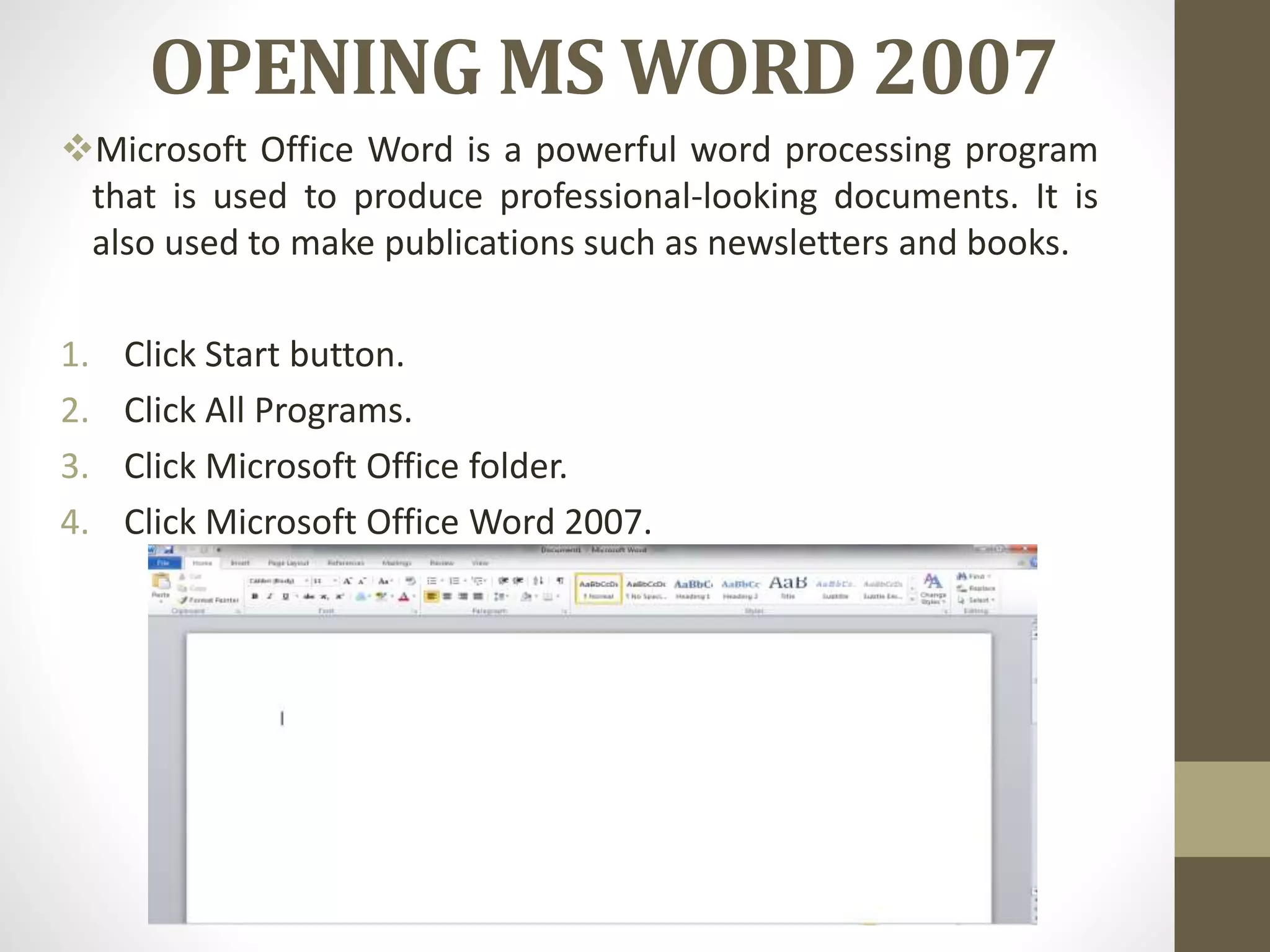 OPENING MS WORD 2007
Microsoft Office Word is a powerful word processing program
that is used to produce professional-looking documents. It is
also used to make publications such as newsletters and books.
1. Click Start button.
2. Click All Programs.
3. Click Microsoft Office folder.
4. Click Microsoft Office Word 2007.
 
