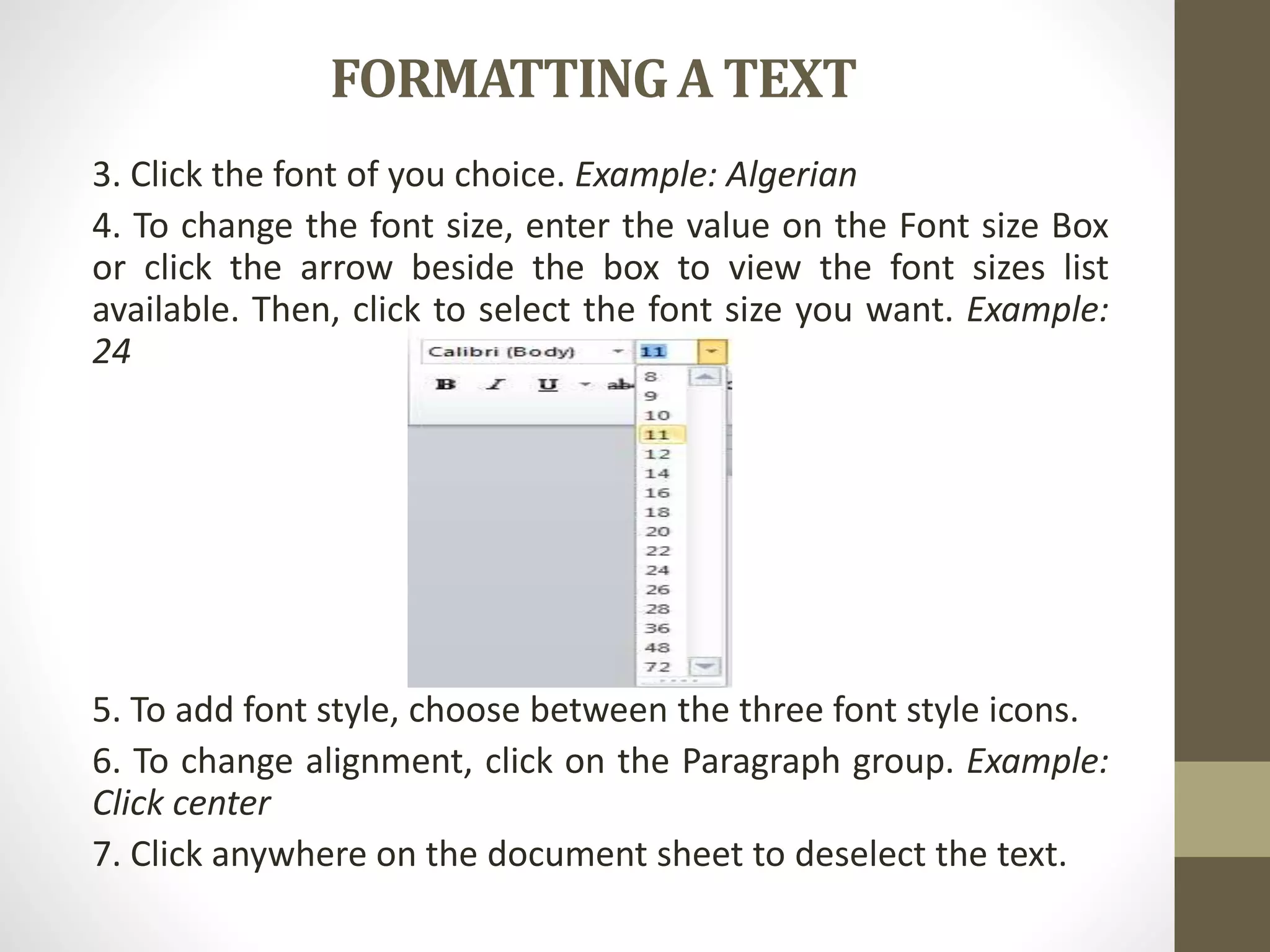 FORMATTINGA TEXT
3. Click the font of you choice. Example: Algerian
4. To change the font size, enter the value on the Font size Box
or click the arrow beside the box to view the font sizes list
available. Then, click to select the font size you want. Example:
24
5. To add font style, choose between the three font style icons.
6. To change alignment, click on the Paragraph group. Example:
Click center
7. Click anywhere on the document sheet to deselect the text.
 