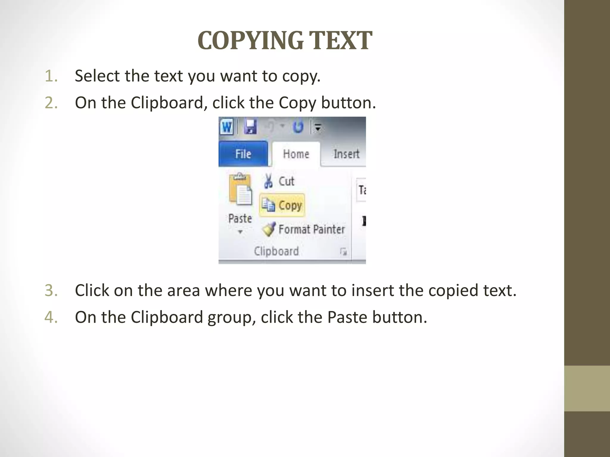COPYING TEXT
1. Select the text you want to copy.
2. On the Clipboard, click the Copy button.
3. Click on the area where you want to insert the copied text.
4. On the Clipboard group, click the Paste button.
 