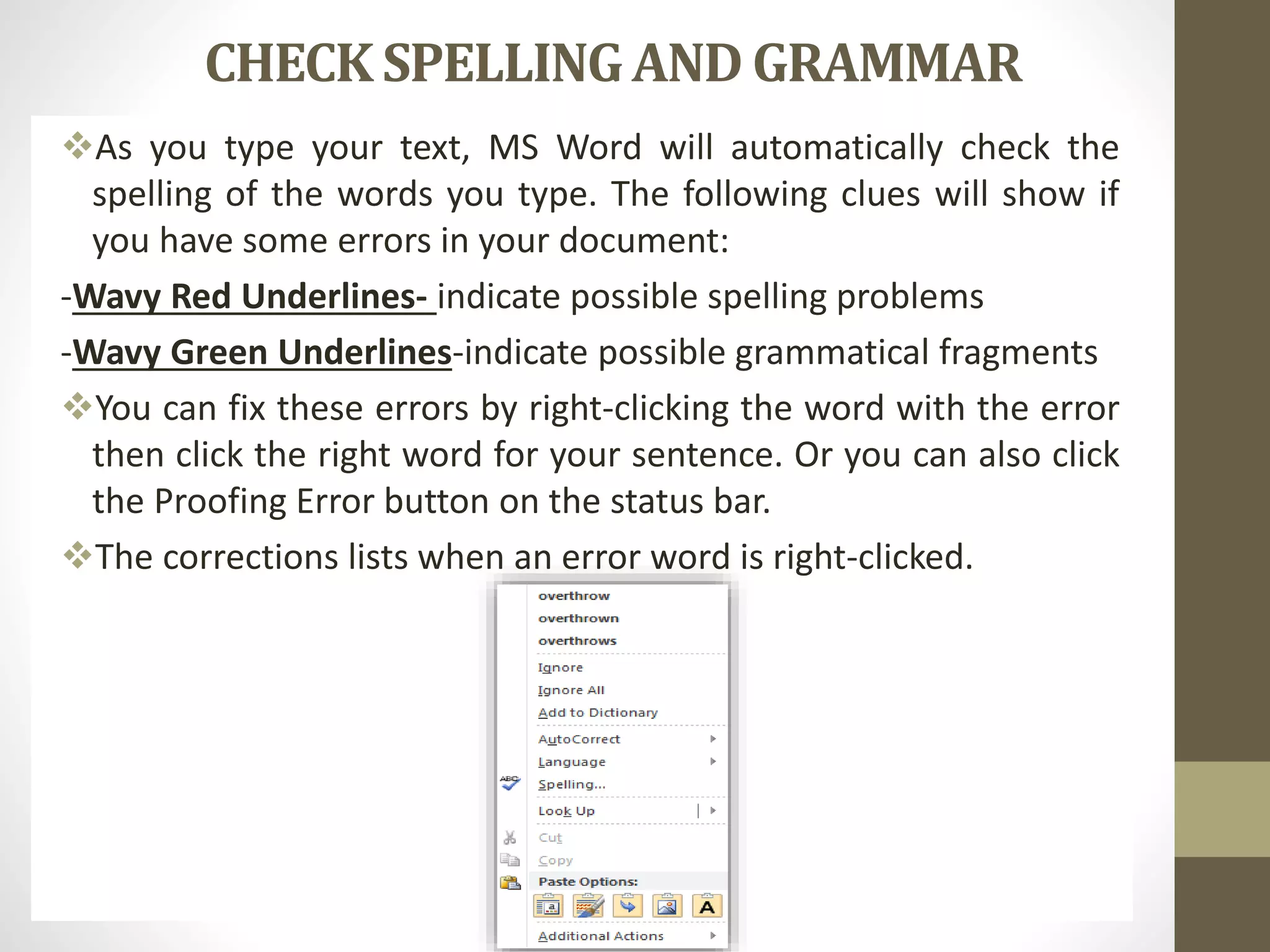 CHECK SPELLINGAND GRAMMAR
As you type your text, MS Word will automatically check the
spelling of the words you type. The following clues will show if
you have some errors in your document:
-Wavy Red Underlines- indicate possible spelling problems
-Wavy Green Underlines-indicate possible grammatical fragments
You can fix these errors by right-clicking the word with the error
then click the right word for your sentence. Or you can also click
the Proofing Error button on the status bar.
The corrections lists when an error word is right-clicked.
 