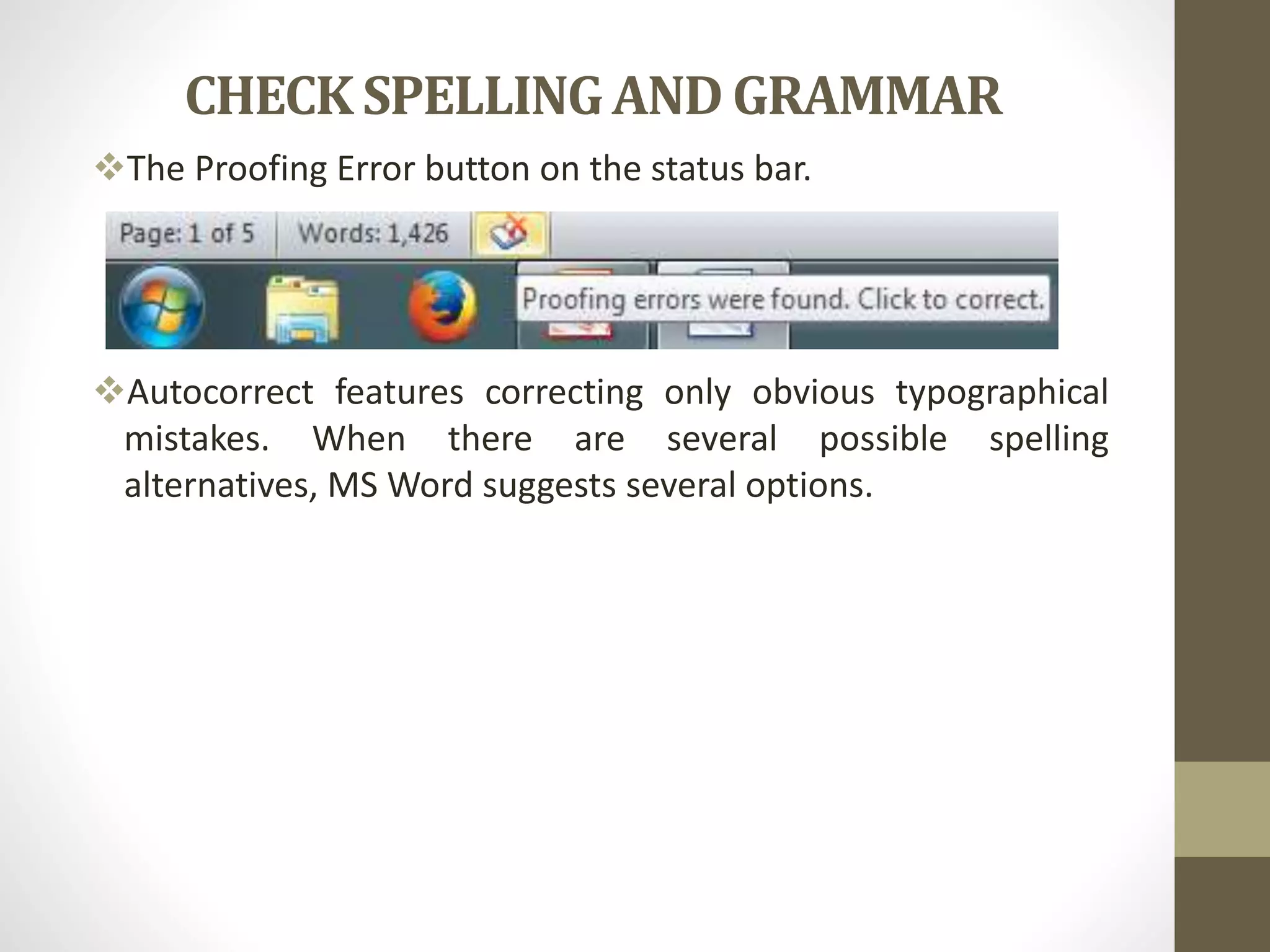 CHECK SPELLINGAND GRAMMAR
The Proofing Error button on the status bar.
Autocorrect features correcting only obvious typographical
mistakes. When there are several possible spelling
alternatives, MS Word suggests several options.
 