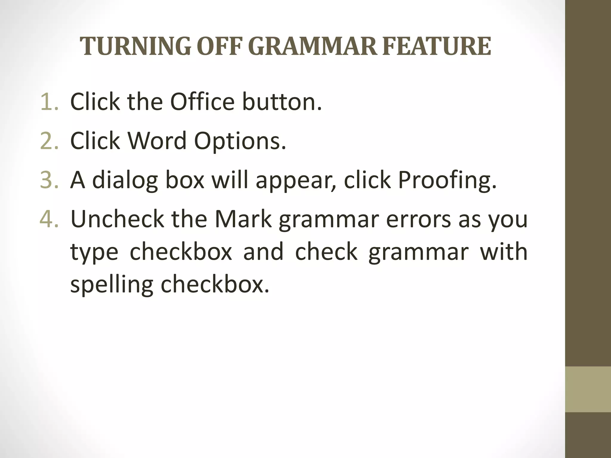 TURNINGOFFGRAMMARFEATURE
1. Click the Office button.
2. Click Word Options.
3. A dialog box will appear, click Proofing.
4. Uncheck the Mark grammar errors as you
type checkbox and check grammar with
spelling checkbox.
 