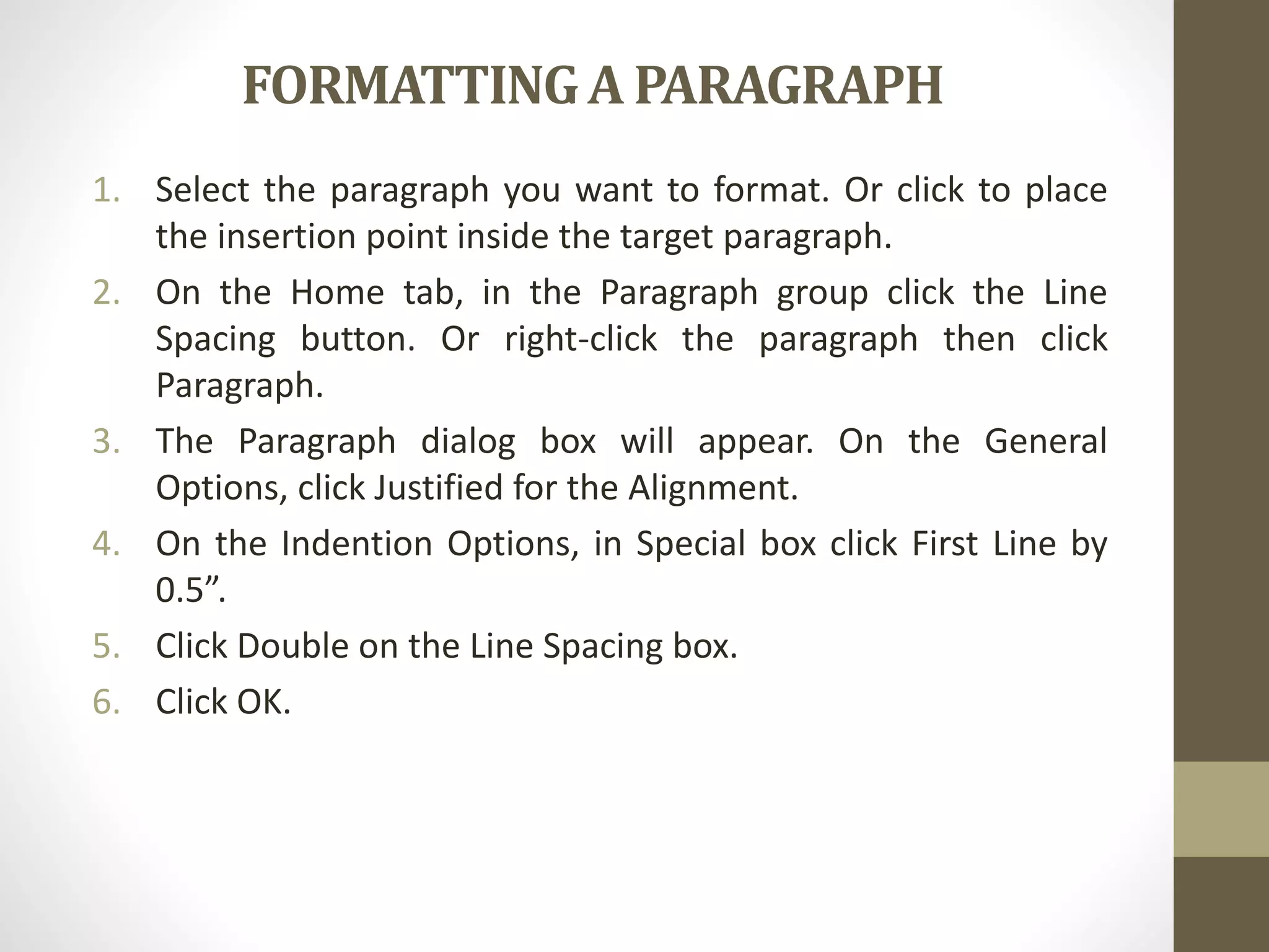 FORMATTINGA PARAGRAPH
1. Select the paragraph you want to format. Or click to place
the insertion point inside the target paragraph.
2. On the Home tab, in the Paragraph group click the Line
Spacing button. Or right-click the paragraph then click
Paragraph.
3. The Paragraph dialog box will appear. On the General
Options, click Justified for the Alignment.
4. On the Indention Options, in Special box click First Line by
0.5”.
5. Click Double on the Line Spacing box.
6. Click OK.
 