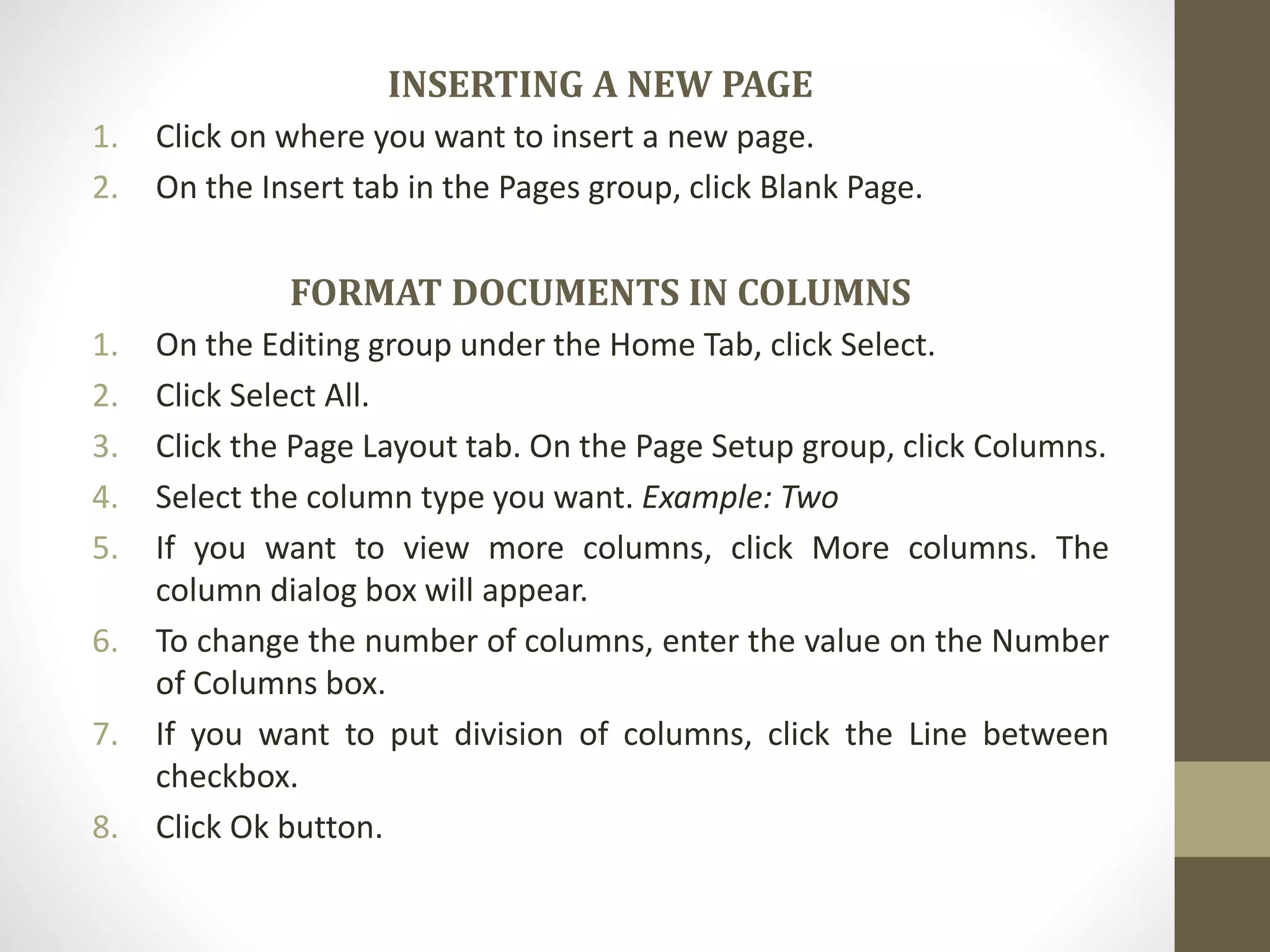 INSERTING A NEW PAGE
1. Click on where you want to insert a new page.
2. On the Insert tab in the Pages group, click Blank Page.
FORMAT DOCUMENTS IN COLUMNS
1. On the Editing group under the Home Tab, click Select.
2. Click Select All.
3. Click the Page Layout tab. On the Page Setup group, click Columns.
4. Select the column type you want. Example: Two
5. If you want to view more columns, click More columns. The
column dialog box will appear.
6. To change the number of columns, enter the value on the Number
of Columns box.
7. If you want to put division of columns, click the Line between
checkbox.
8. Click Ok button.
 
