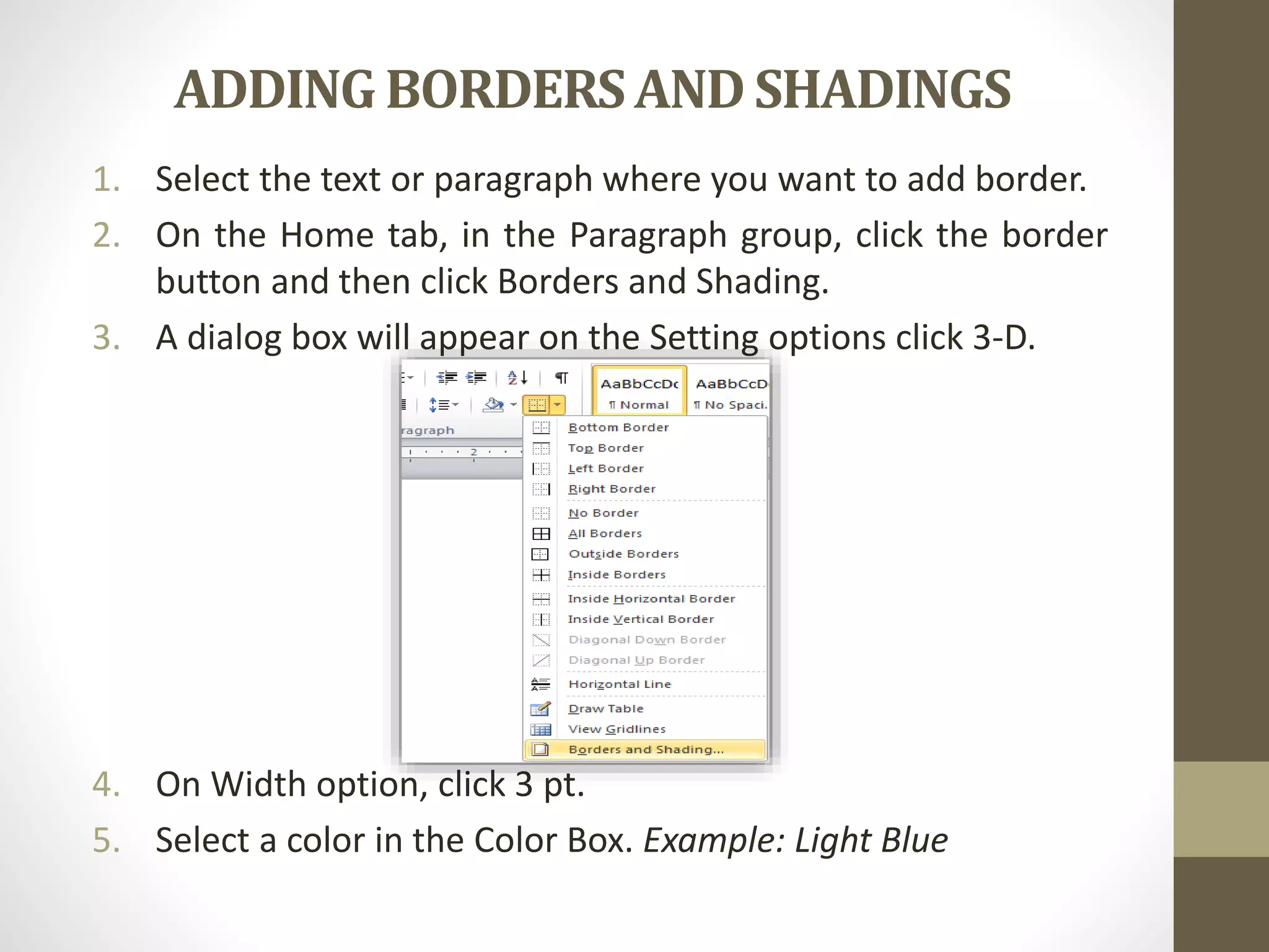 ADDING BORDERSANDSHADINGS
1. Select the text or paragraph where you want to add border.
2. On the Home tab, in the Paragraph group, click the border
button and then click Borders and Shading.
3. A dialog box will appear on the Setting options click 3-D.
4. On Width option, click 3 pt.
5. Select a color in the Color Box. Example: Light Blue
 