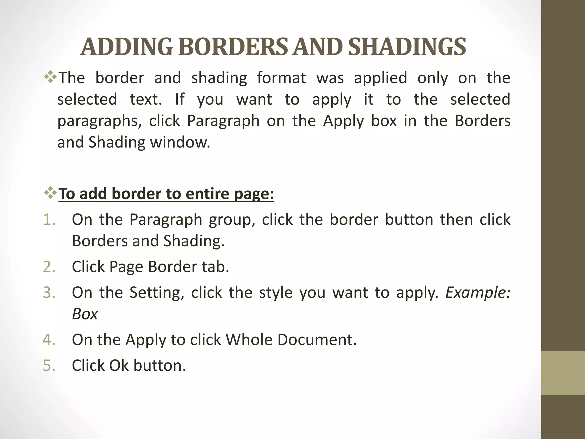ADDING BORDERSANDSHADINGS
The border and shading format was applied only on the
selected text. If you want to apply it to the selected
paragraphs, click Paragraph on the Apply box in the Borders
and Shading window.
To add border to entire page:
1. On the Paragraph group, click the border button then click
Borders and Shading.
2. Click Page Border tab.
3. On the Setting, click the style you want to apply. Example:
Box
4. On the Apply to click Whole Document.
5. Click Ok button.
 